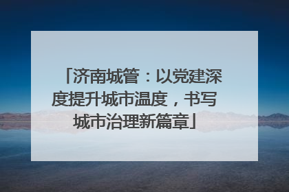 济南城管：以党建深度提升城市温度，书写城市治理新篇章